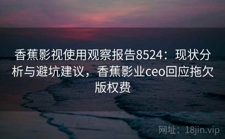 香蕉影视使用观察报告8524：现状分析与避坑建议，香蕉影业ceo回应拖欠版权费