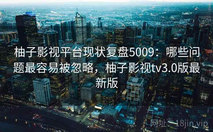 柚子影视平台现状复盘5009：哪些问题最容易被忽略，柚子影视tv3.0版最新版