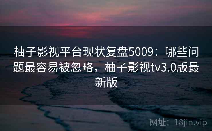 柚子影视平台现状复盘5009：哪些问题最容易被忽略，柚子影视tv3.0版最新版