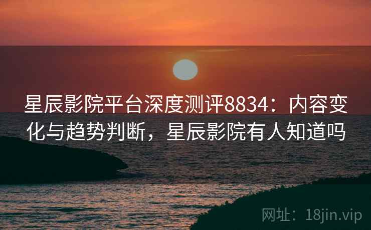 星辰影院平台深度测评8834：内容变化与趋势判断，星辰影院有人知道吗