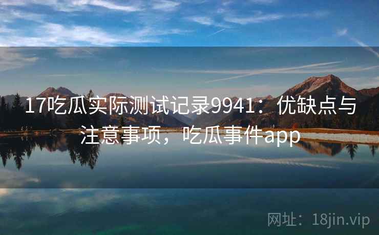17吃瓜实际测试记录9941:优缺点与注意事项,吃瓜事件app 17吃瓜实际测试记录9941:优缺点与注意事项,吃瓜事件app