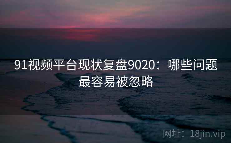 91视频平台现状复盘9020：哪些问题最容易被忽略