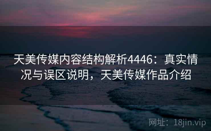 天美传媒内容结构解析4446:真实情况与误区说明,天美传媒作品介绍 天美传媒内容结构解析4446:真实情况与误区说明,天美传媒作品介绍