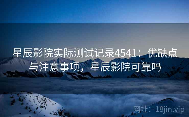 星辰影院实际测试记录4541：优缺点与注意事项，星辰影院可靠吗