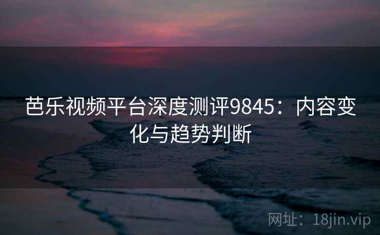 芭乐视频平台深度测评9845：内容变化与趋势判断