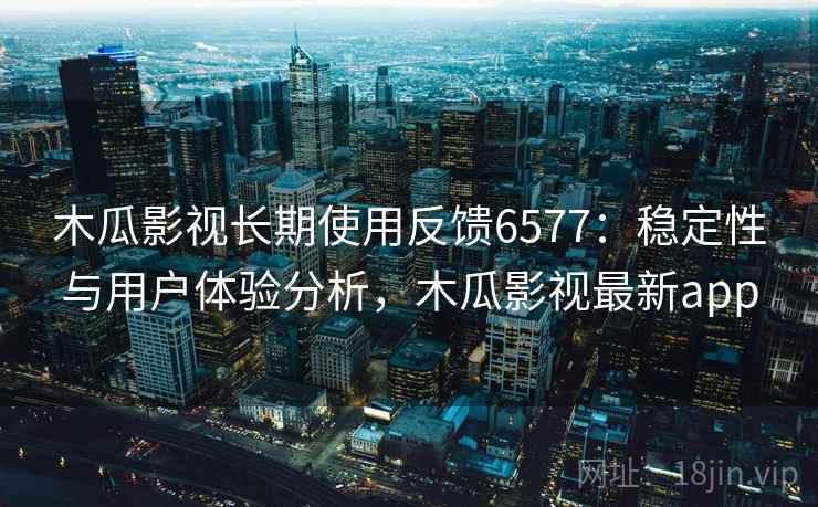 木瓜影视长期使用反馈6577：稳定性与用户体验分析，木瓜影视最新app
