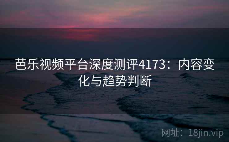 芭乐视频平台深度测评4173：内容变化与趋势判断