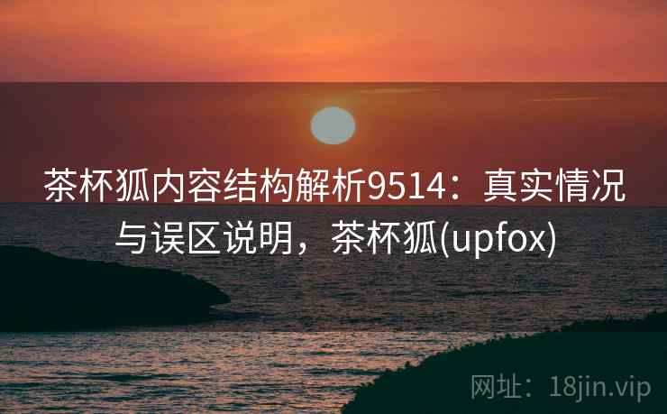 茶杯狐内容结构解析9514：真实情况与误区说明，茶杯狐(upfox)
