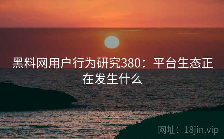 黑料网用户行为研究380：平台生态正在发生什么