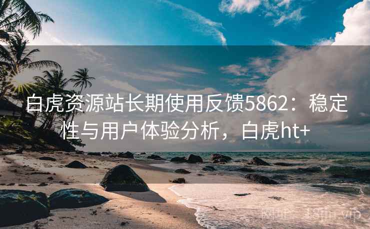 白虎资源站长期使用反馈5862：稳定性与用户体验分析，白虎ht+