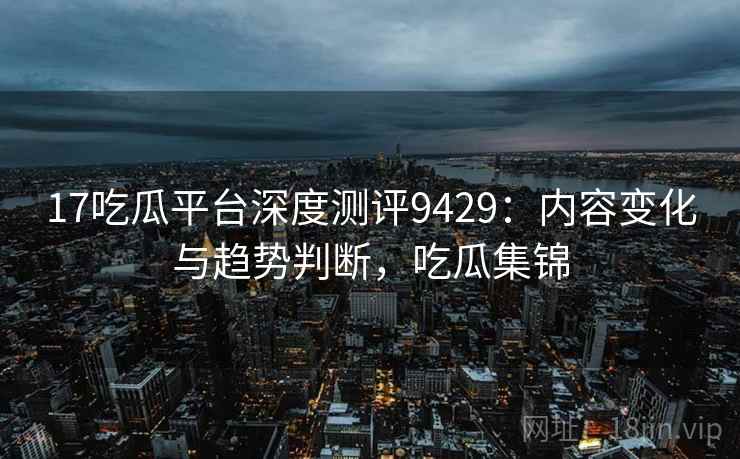 17吃瓜平台深度测评9429:内容变化与趋势判断,吃瓜集锦 17吃瓜平台深度测评9429:内容变化与趋势判断,吃瓜集锦