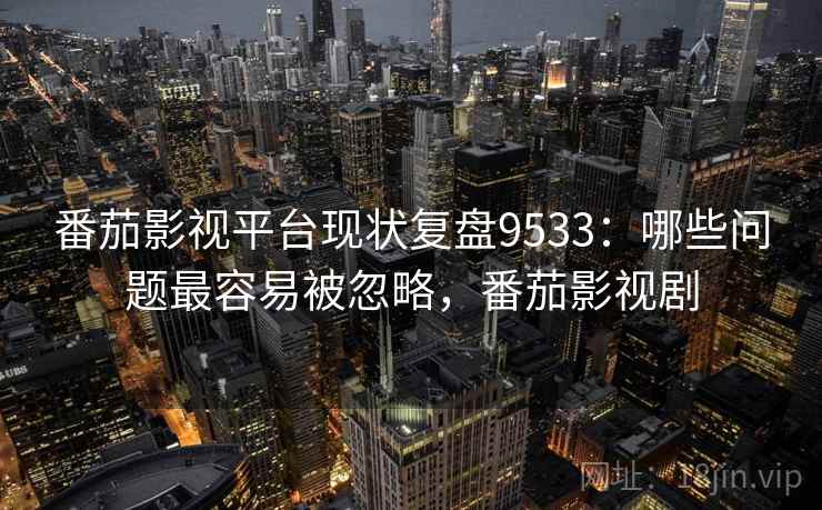 番茄影视平台现状复盘9533：哪些问题最容易被忽略，番茄影视剧
