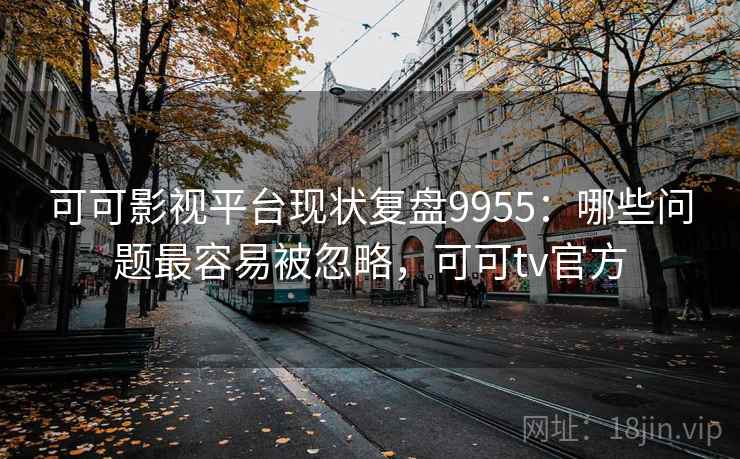可可影视平台现状复盘9955：哪些问题最容易被忽略，可可tv官方
