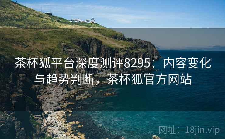 茶杯狐平台深度测评8295：内容变化与趋势判断，茶杯狐官方网站