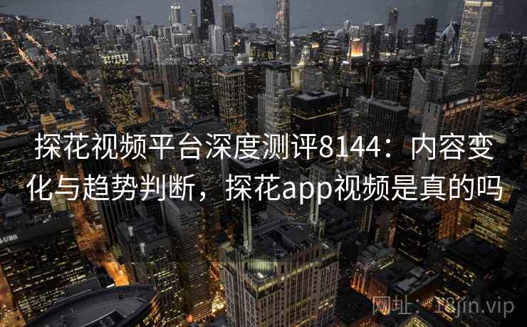 探花视频平台深度测评8144：内容变化与趋势判断，探花app视频是真的吗