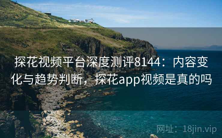 探花视频平台深度测评8144：内容变化与趋势判断，探花app视频是真的吗