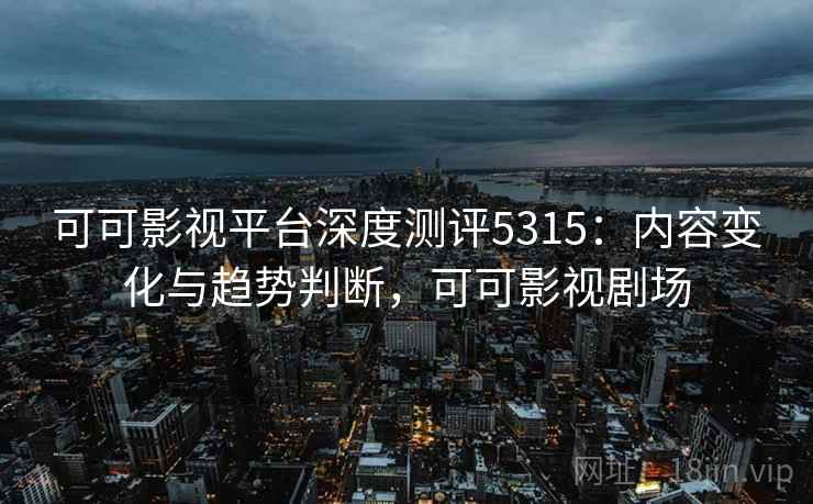 可可影视平台深度测评5315：内容变化与趋势判断，可可影视剧场