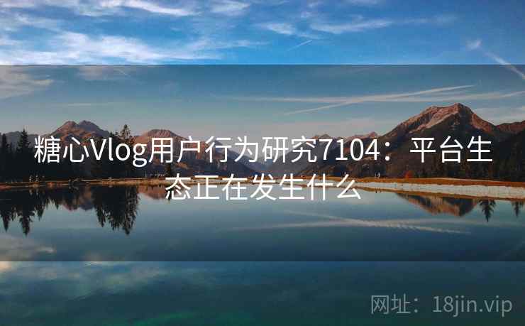 糖心Vlog用户行为研究7104：平台生态正在发生什么
