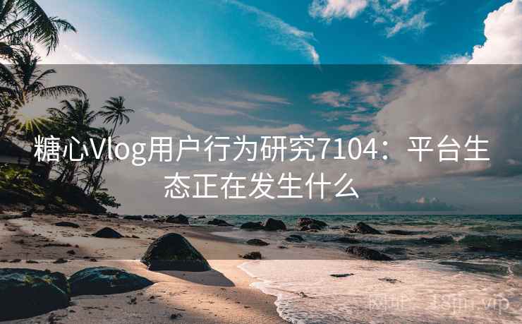 糖心Vlog用户行为研究7104：平台生态正在发生什么