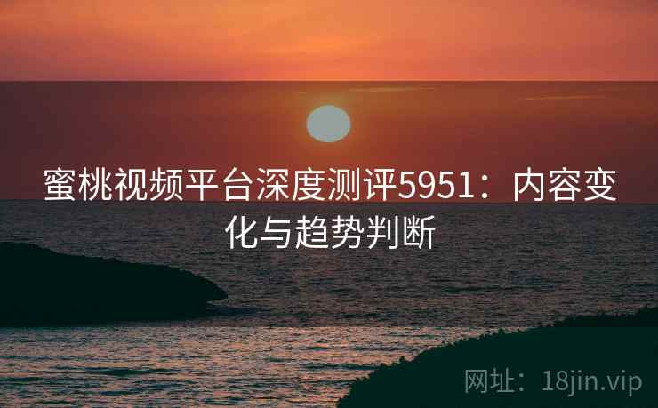蜜桃视频平台深度测评5951：内容变化与趋势判断