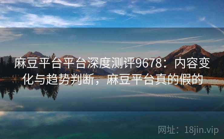 麻豆平台平台深度测评9678：内容变化与趋势判断，麻豆平台真的假的