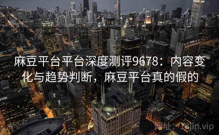麻豆平台平台深度测评9678：内容变化与趋势判断，麻豆平台真的假的
