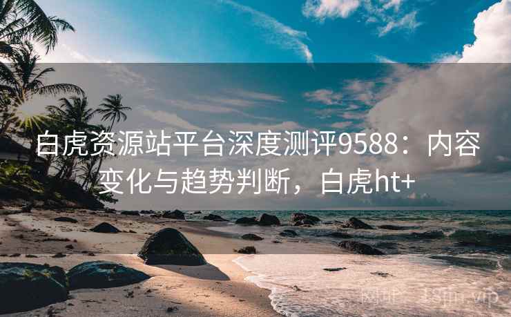 白虎资源站平台深度测评9588：内容变化与趋势判断，白虎ht+