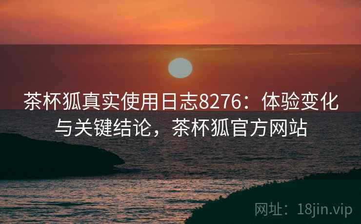 茶杯狐真实使用日志8276：体验变化与关键结论，茶杯狐官方网站