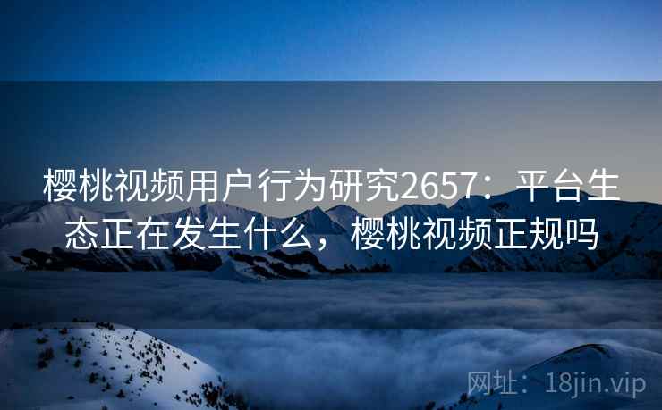 樱桃视频用户行为研究2657：平台生态正在发生什么，樱桃视频正规吗