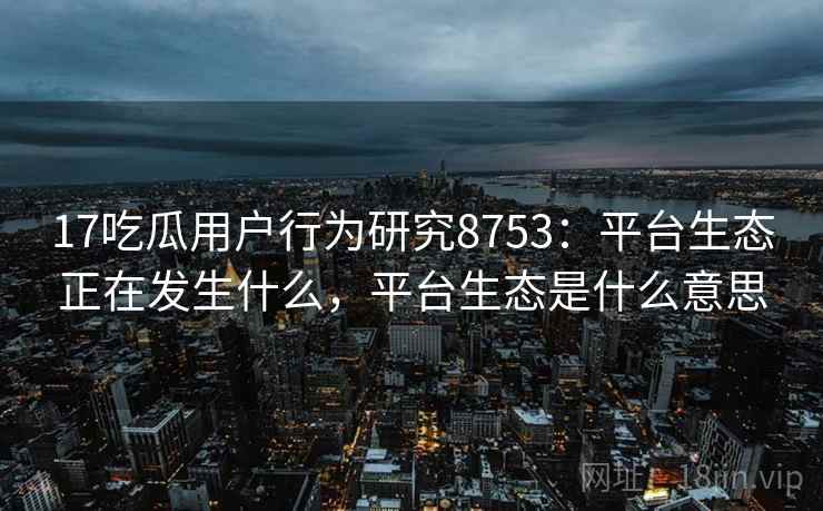 17吃瓜用户行为研究8753：平台生态正在发生什么，平台生态是什么意思