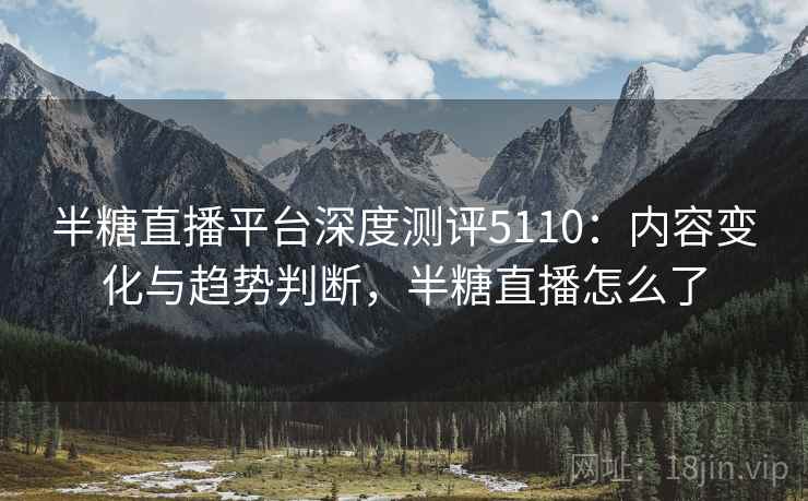 半糖直播平台深度测评5110：内容变化与趋势判断，半糖直播怎么了