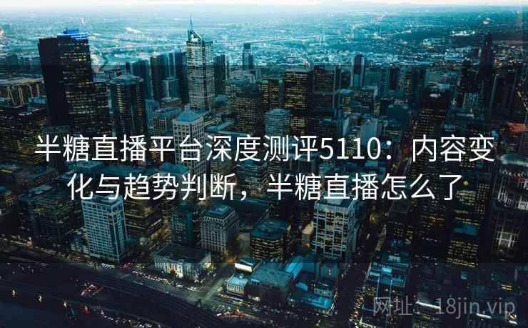 半糖直播平台深度测评5110：内容变化与趋势判断，半糖直播怎么了