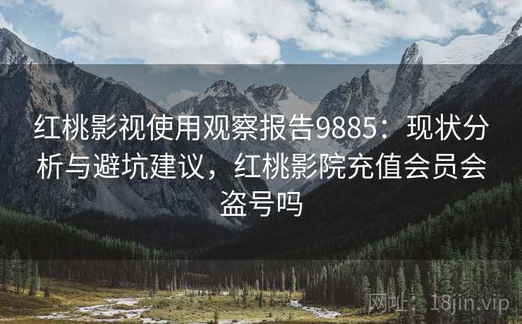 红桃影视使用观察报告9885：现状分析与避坑建议，红桃影院充值会员会盗号吗