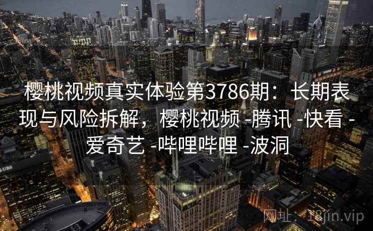 樱桃视频真实体验第3786期：长期表现与风险拆解，樱桃视频 -腾讯 -快看 -爱奇艺 -哔哩哔哩 -波洞