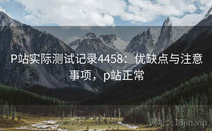 P站实际测试记录4458：优缺点与注意事项，p站正常