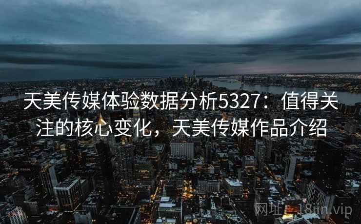 天美传媒体验数据分析5327：值得关注的核心变化，天美传媒作品介绍
