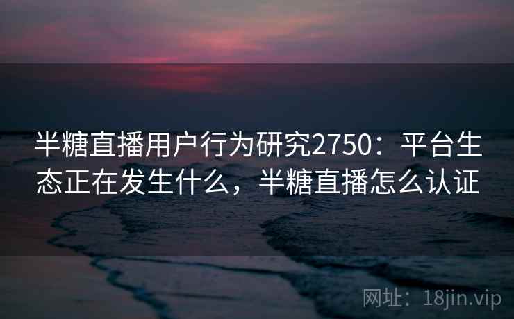 半糖直播用户行为研究2750:平台生态正在发生什么,半糖直播怎么认证 半糖直播用户行为研究2750:平台生态正在发生什么,半糖直播怎么认证