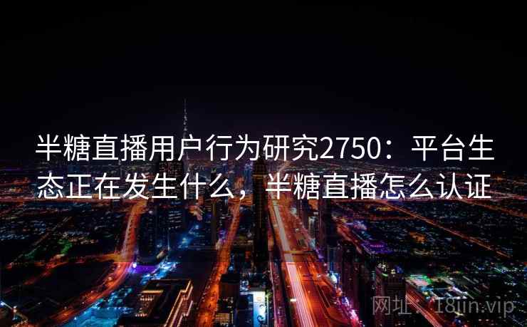 半糖直播用户行为研究2750:平台生态正在发生什么,半糖直播怎么认证 半糖直播用户行为研究2750:平台生态正在发生什么,半糖直播怎么认证