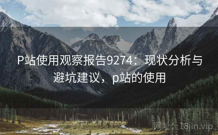 P站使用观察报告9274:现状分析与避坑建议,p站的使用 P站使用观察报告9274:现状分析与避坑建议,p站的使用