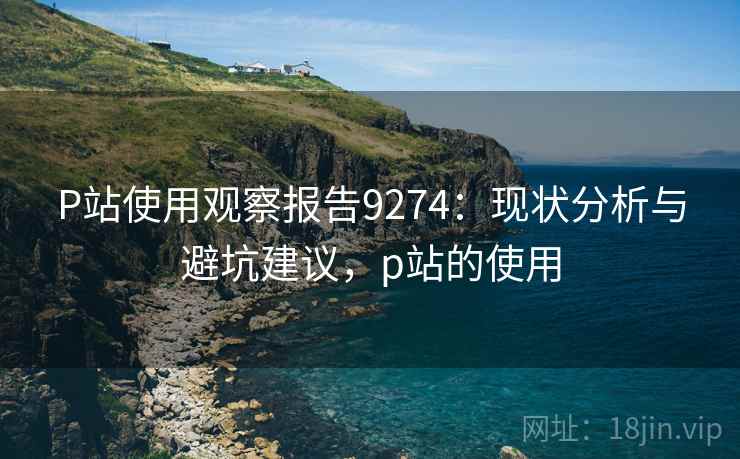 P站使用观察报告9274:现状分析与避坑建议,p站的使用 P站使用观察报告9274:现状分析与避坑建议,p站的使用