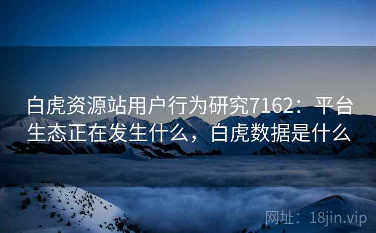 白虎资源站用户行为研究7162：平台生态正在发生什么，白虎数据是什么
