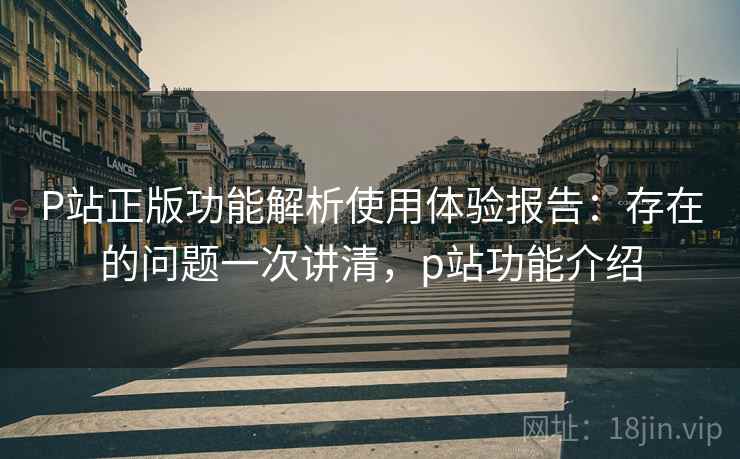 P站正版功能解析使用体验报告:存在的问题一次讲清,p站功能介绍 P站正版功能解析使用体验报告:存在的问题一次讲清,p站功能介绍