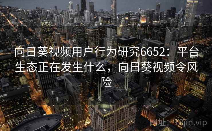向日葵视频用户行为研究6652:平台生态正在发生什么,向日葵视频令风险 向日葵视频用户行为研究6652:平台生态正在发生什么,向日葵视频令风险