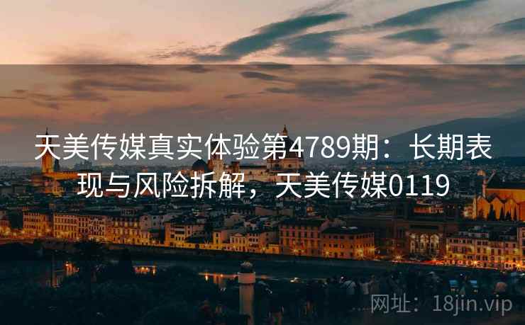 天美传媒真实体验第4789期：长期表现与风险拆解，天美传媒0119