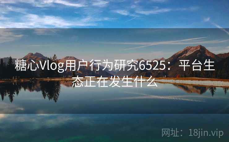 糖心Vlog用户行为研究6525：平台生态正在发生什么