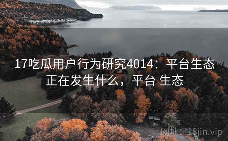 17吃瓜用户行为研究4014：平台生态正在发生什么，平台 生态
