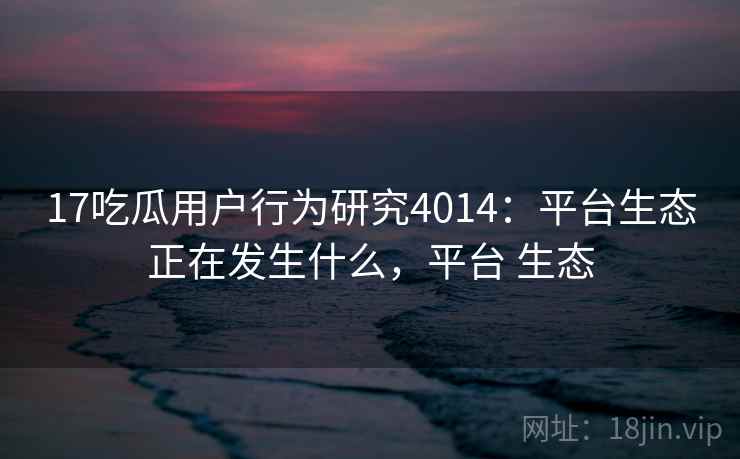 17吃瓜用户行为研究4014：平台生态正在发生什么，平台 生态