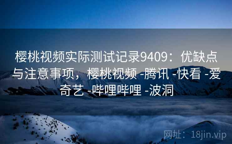 樱桃视频实际测试记录9409：优缺点与注意事项，樱桃视频 -腾讯 -快看 -爱奇艺 -哔哩哔哩 -波洞