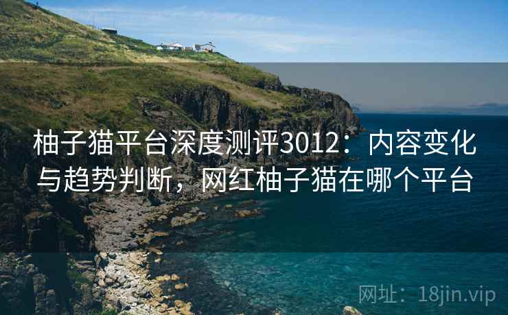 柚子猫平台深度测评3012:内容变化与趋势判断,网红柚子猫在哪个平台 柚子猫平台深度测评3012:内容变化与趋势判断,网红柚子猫在哪个平台