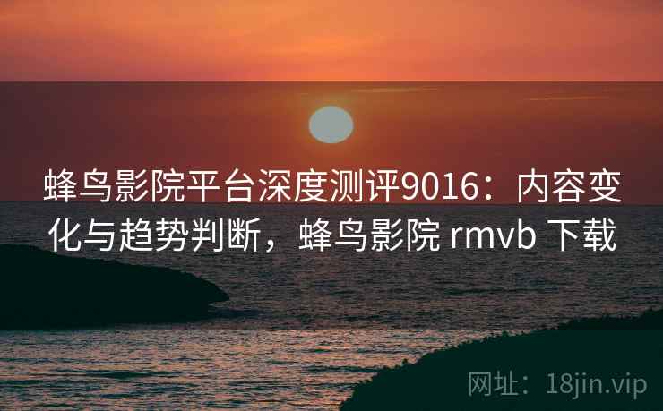 蜂鸟影院平台深度测评9016:内容变化与趋势判断,蜂鸟影院 rmvb 下载 蜂鸟影院平台深度测评9016:内容变化与趋势判断,蜂鸟影院 rmvb 下载